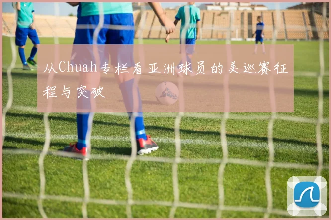 从Chuah专栏看亚洲球员的美巡赛征程与突破