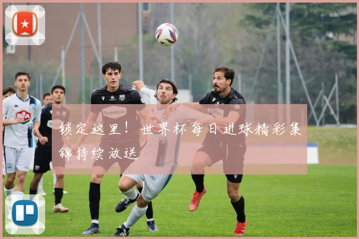 锁定这里！世界杯每日进球精彩集锦持续放送