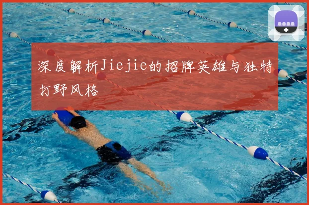深度解析Jiejie的招牌英雄与独特打野风格