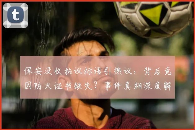 保安没收抗议标语引热议，背后竟因防火证书缺失？事件真相深度解析