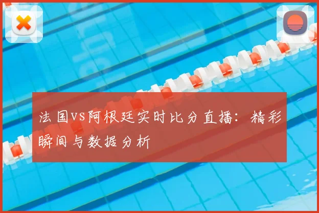 法国vs阿根廷实时比分直播：精彩瞬间与数据分析