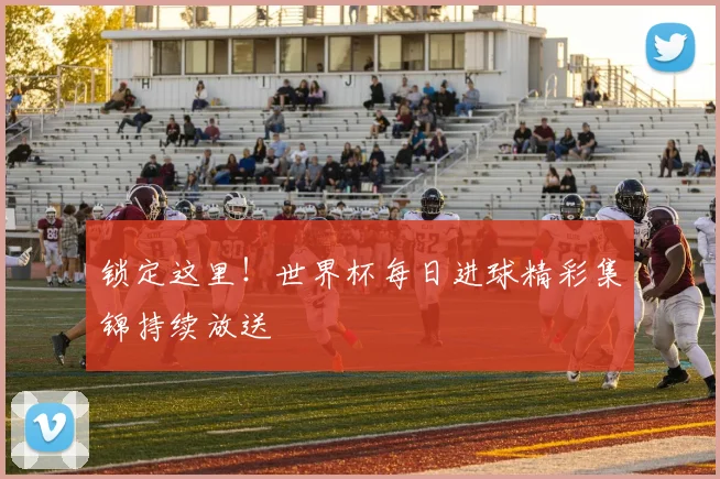 锁定这里!世界杯每日进球精彩集锦持续放送