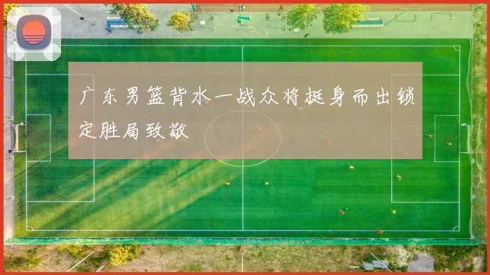 广东男篮背水一战众将挺身而出锁定胜局致敬