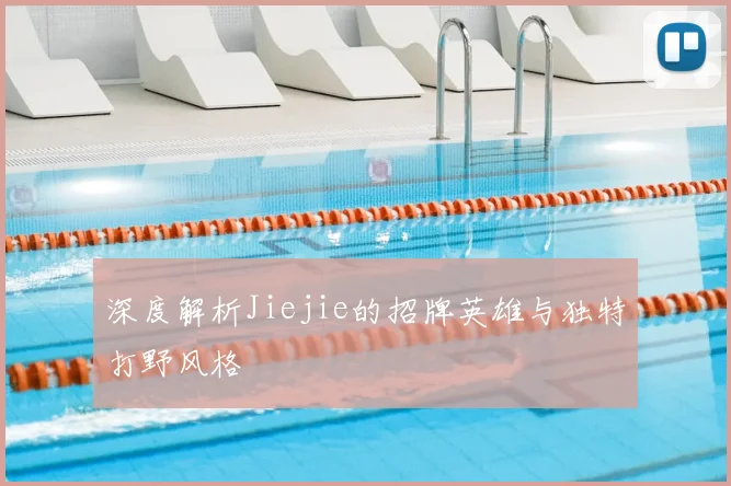 深度解析Jiejie的招牌英雄与独特打野风格
