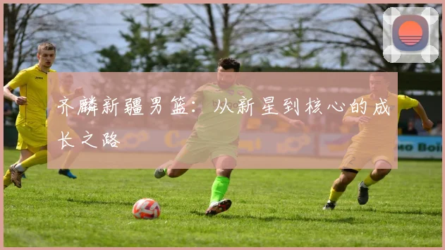 齐麟新疆男篮:从新星到核心的成长之路