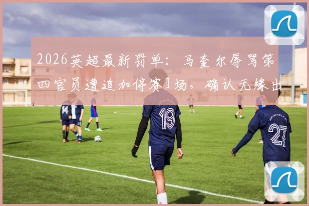 2026英超最新罚单：马奎尔辱骂第四官员遭追加停赛1场，确认无缘出战切尔西关键战