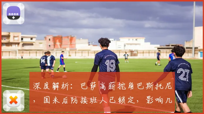 深度解析：巴萨高薪挖角巴斯托尼，国米后防接班人已锁定，影响几何？