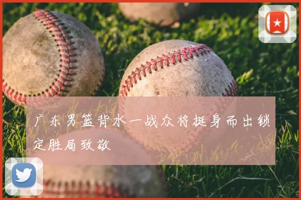 广东男篮背水一战众将挺身而出锁定胜局致敬