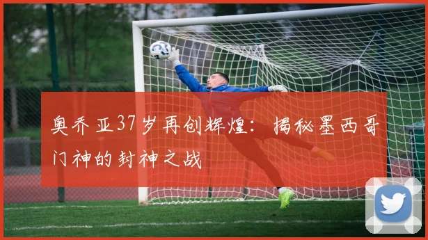 奥乔亚37岁再创辉煌:揭秘墨西哥门神的封神之战