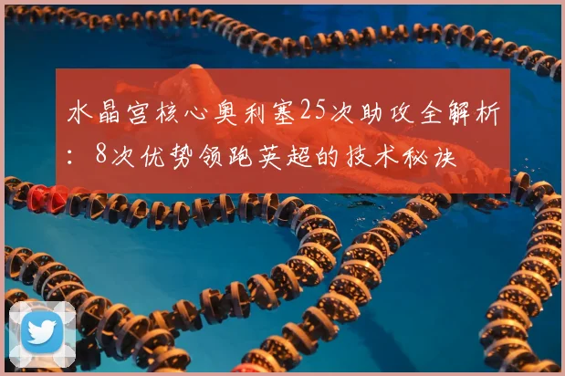水晶宫核心奥利塞25次助攻全解析:8次优势领跑英超的技术秘诀