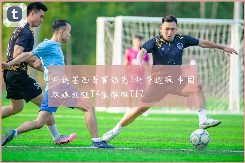 科达墨西哥赛领先3杆争连冠 中国双姝刘钰T4张维维T17
