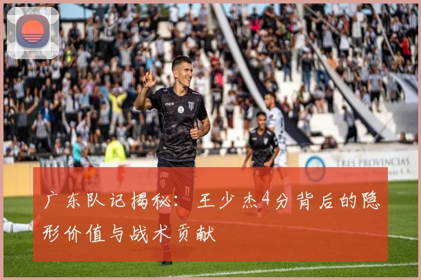 广东队记揭秘：王少杰4分背后的隐形价值与战术贡献