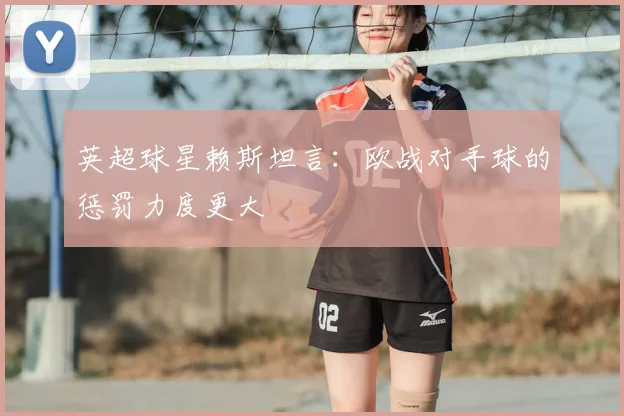 英超球星赖斯坦言：欧战对手球的惩罚力度更大